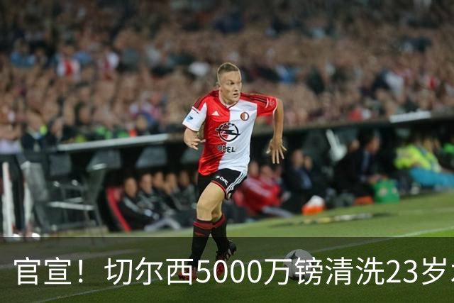 官宣！切尔西5000万镑清洗23岁水货 卖人封神：3大边缘射手赚1.3亿